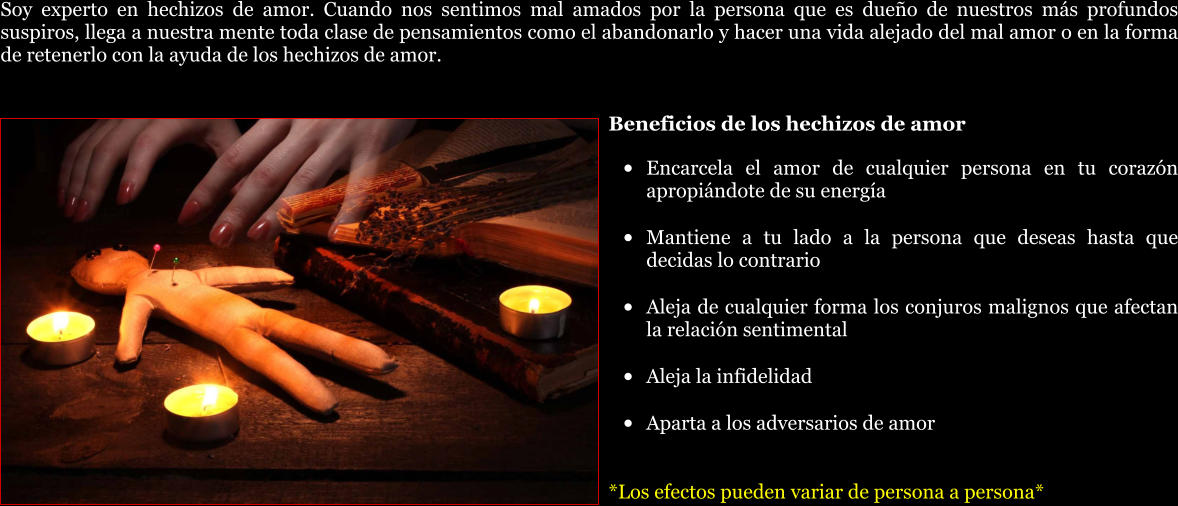 Soy experto en hechizos de amor. Cuando nos sentimos mal amados por la persona que es dueño de nuestros más profundos suspiros, llega a nuestra mente toda clase de pensamientos como el abandonarlo y hacer una vida alejado del mal amor o en la forma de retenerlo con la ayuda de los hechizos de amor.  Beneficios de los hechizos de amor •	Encarcela el amor de cualquier persona en tu corazón apropiándote de su energía •	Mantiene a tu lado a la persona que deseas hasta que decidas lo contrario •	Aleja de cualquier forma los conjuros malignos que afectan la relación sentimental •	Aleja la infidelidad •	Aparta a los adversarios de amor  *Los efectos pueden variar de persona a persona*