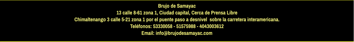 Brujo de Samayac 13 calle 8-61 zona 1, Ciudad capital, Cerca de Prensa Libre Chimaltenango 3 calle 5-21 zona 1 por el puente paso a desnivel  sobre la carretera interamericana.  Teléfonos: 53330058 - 51575988 - 4043003612 Email: info@brujodesamayac.com