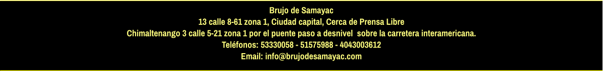 Brujo de Samayac 13 calle 8-61 zona 1, Ciudad capital, Cerca de Prensa Libre Chimaltenango 3 calle 5-21 zona 1 por el puente paso a desnivel  sobre la carretera interamericana.  Teléfonos: 53330058 - 51575988 - 4043003612 Email: info@brujodesamayac.com