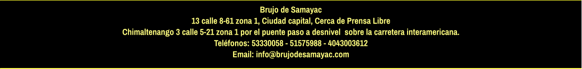 Brujo de Samayac 13 calle 8-61 zona 1, Ciudad capital, Cerca de Prensa Libre Chimaltenango 3 calle 5-21 zona 1 por el puente paso a desnivel  sobre la carretera interamericana.  Teléfonos: 53330058 - 51575988 - 4043003612 Email: info@brujodesamayac.com
