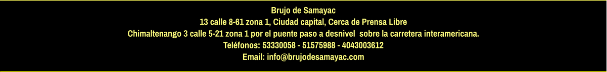 Brujo de Samayac 13 calle 8-61 zona 1, Ciudad capital, Cerca de Prensa Libre Chimaltenango 3 calle 5-21 zona 1 por el puente paso a desnivel  sobre la carretera interamericana.  Teléfonos: 53330058 - 51575988 - 4043003612 Email: info@brujodesamayac.com