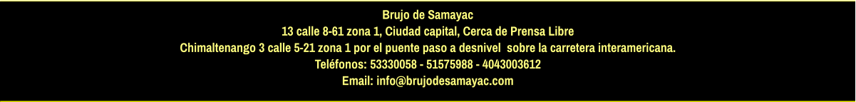 Brujo de Samayac 13 calle 8-61 zona 1, Ciudad capital, Cerca de Prensa Libre Chimaltenango 3 calle 5-21 zona 1 por el puente paso a desnivel  sobre la carretera interamericana.  Teléfonos: 53330058 - 51575988 - 4043003612 Email: info@brujodesamayac.com