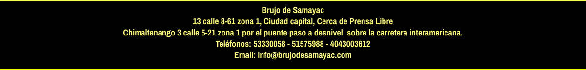 Brujo de Samayac 13 calle 8-61 zona 1, Ciudad capital, Cerca de Prensa Libre Chimaltenango 3 calle 5-21 zona 1 por el puente paso a desnivel  sobre la carretera interamericana.  Teléfonos: 53330058 - 51575988 - 4043003612 Email: info@brujodesamayac.com