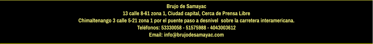 Brujo de Samayac 13 calle 8-61 zona 1, Ciudad capital, Cerca de Prensa Libre Chimaltenango 3 calle 5-21 zona 1 por el puente paso a desnivel  sobre la carretera interamericana.  Teléfonos: 53330058 - 51575988 - 4043003612 Email: info@brujodesamayac.com