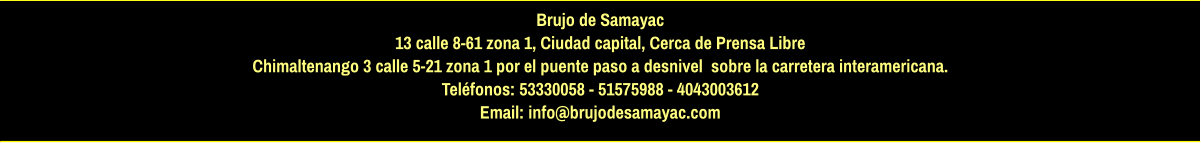 Brujo de Samayac 13 calle 8-61 zona 1, Ciudad capital, Cerca de Prensa Libre Chimaltenango 3 calle 5-21 zona 1 por el puente paso a desnivel  sobre la carretera interamericana.  Teléfonos: 53330058 - 51575988 - 4043003612 Email: info@brujodesamayac.com