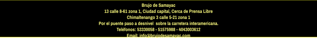 Brujo de Samayac 13 calle 8-61 zona 1, Ciudad capital, Cerca de Prensa Libre Chimaltenango 3 calle 5-21 zona 1  Por el puente paso a desnivel  sobre la carretera interamericana.  Teléfonos: 53330058 - 51575988 - 4043003612 Email: info@brujodesamayac.com