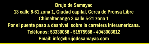 Brujo de Samayac 13 calle 8-61 zona 1, Ciudad capital, Cerca de Prensa Libre Chimaltenango 3 calle 5-21 zona 1  Por el puente paso a desnivel  sobre la carretera interamericana.  Teléfonos: 53330058 - 51575988 - 4043003612 Email: info@brujodesamayac.com