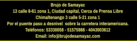 Brujo de Samayac 13 calle 8-61 zona 1, Ciudad capital, Cerca de Prensa Libre Chimaltenango 3 calle 5-21 zona 1  Por el puente paso a desnivel  sobre la carretera interamericana.  Teléfonos: 53330058 - 51575988 - 4043003612 Email: info@brujodesamayac.com