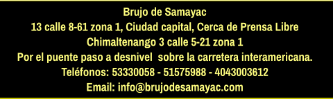 Brujo de Samayac 13 calle 8-61 zona 1, Ciudad capital, Cerca de Prensa Libre Chimaltenango 3 calle 5-21 zona 1  Por el puente paso a desnivel  sobre la carretera interamericana.  Teléfonos: 53330058 - 51575988 - 4043003612 Email: info@brujodesamayac.com