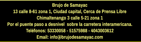 Brujo de Samayac 13 calle 8-61 zona 1, Ciudad capital, Cerca de Prensa Libre Chimaltenango 3 calle 5-21 zona 1  Por el puente paso a desnivel  sobre la carretera interamericana.  Teléfonos: 53330058 - 51575988 - 4043003612 Email: info@brujodesamayac.com