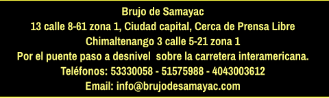 Brujo de Samayac 13 calle 8-61 zona 1, Ciudad capital, Cerca de Prensa Libre Chimaltenango 3 calle 5-21 zona 1  Por el puente paso a desnivel  sobre la carretera interamericana.  Teléfonos: 53330058 - 51575988 - 4043003612 Email: info@brujodesamayac.com